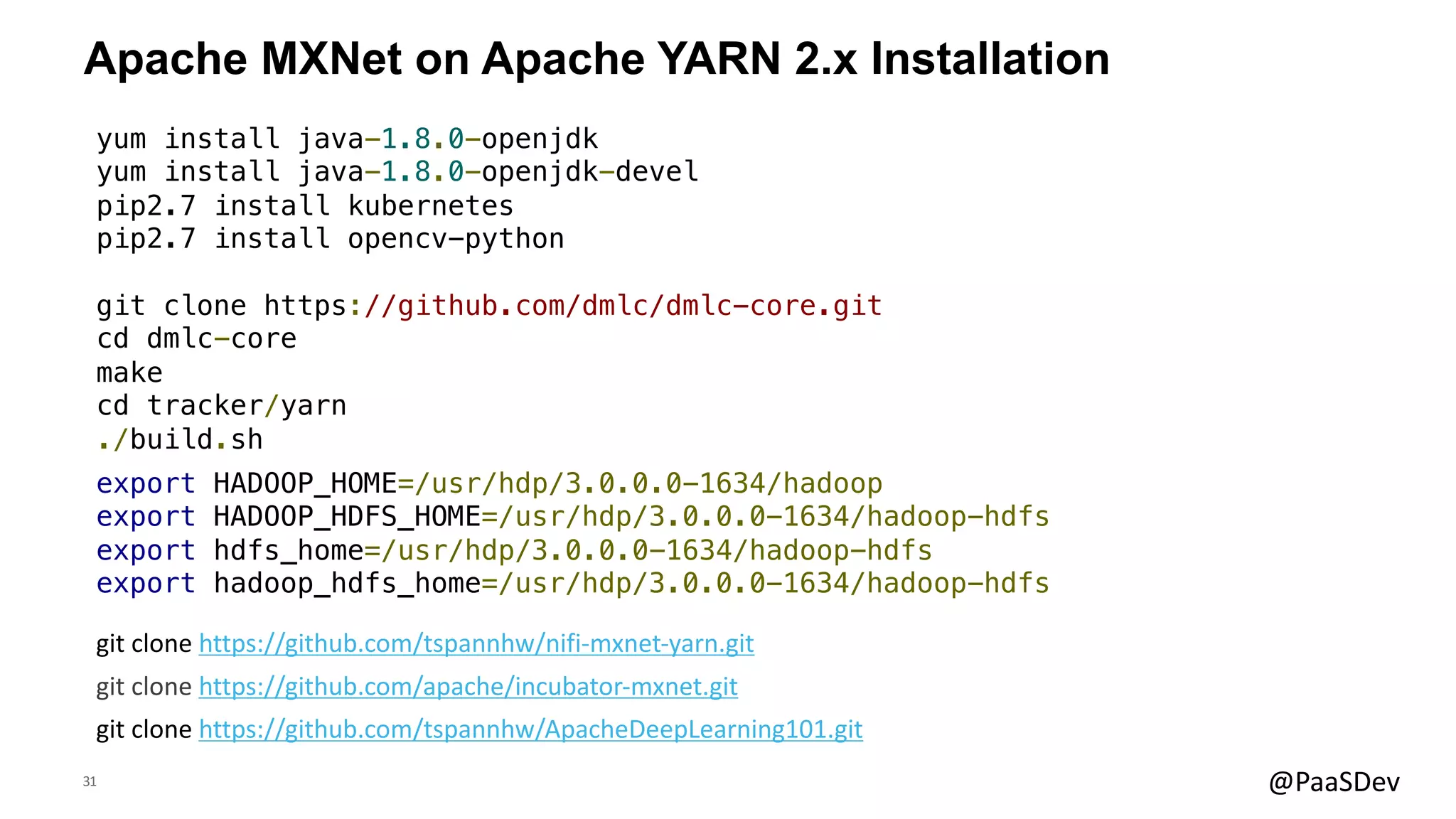 31 @PaaSDev
Apache MXNet on Apache YARN 2.x Installation
git clone https://github.com/apache/incubator-mxnet.git
yum install java-1.8.0-openjdk
yum install java-1.8.0-openjdk-devel
pip2.7 install kubernetes
pip2.7 install opencv-python
git clone https://github.com/dmlc/dmlc-core.git
cd dmlc-core
make
cd tracker/yarn
./build.sh
export HADOOP_HOME=/usr/hdp/3.0.0.0-1634/hadoop
export HADOOP_HDFS_HOME=/usr/hdp/3.0.0.0-1634/hadoop-hdfs
export hdfs_home=/usr/hdp/3.0.0.0-1634/hadoop-hdfs
export hadoop_hdfs_home=/usr/hdp/3.0.0.0-1634/hadoop-hdfs
git clone https://github.com/tspannhw/ApacheDeepLearning101.git
git clone https://github.com/tspannhw/nifi-mxnet-yarn.git
 