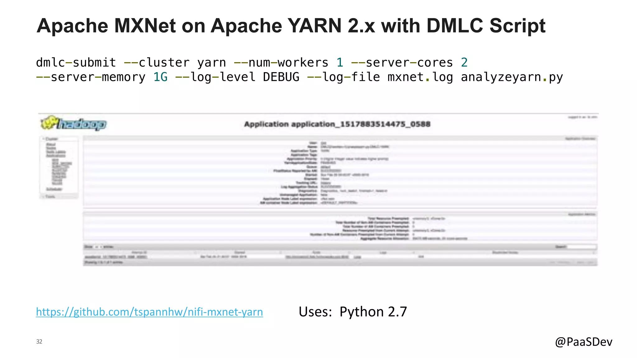 32 @PaaSDev
Apache MXNet on Apache YARN 2.x with DMLC Script
https://github.com/tspannhw/nifi-mxnet-yarn
dmlc-submit --cluster yarn --num-workers 1 --server-cores 2
--server-memory 1G --log-level DEBUG --log-file mxnet.log analyzeyarn.py
Uses: Python 2.7
 