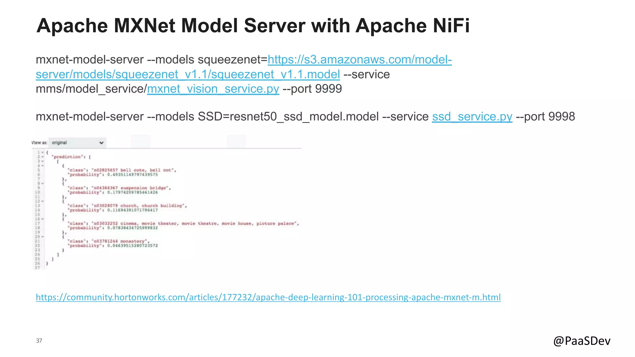 37 @PaaSDev
Apache MXNet Model Server with Apache NiFi
mxnet-model-server --models squeezenet=https://s3.amazonaws.com/model-
server/models/squeezenet_v1.1/squeezenet_v1.1.model --service
mms/model_service/mxnet_vision_service.py --port 9999
mxnet-model-server --models SSD=resnet50_ssd_model.model --service ssd_service.py --port 9998
https://community.hortonworks.com/articles/177232/apache-deep-learning-101-processing-apache-mxnet-m.html
 