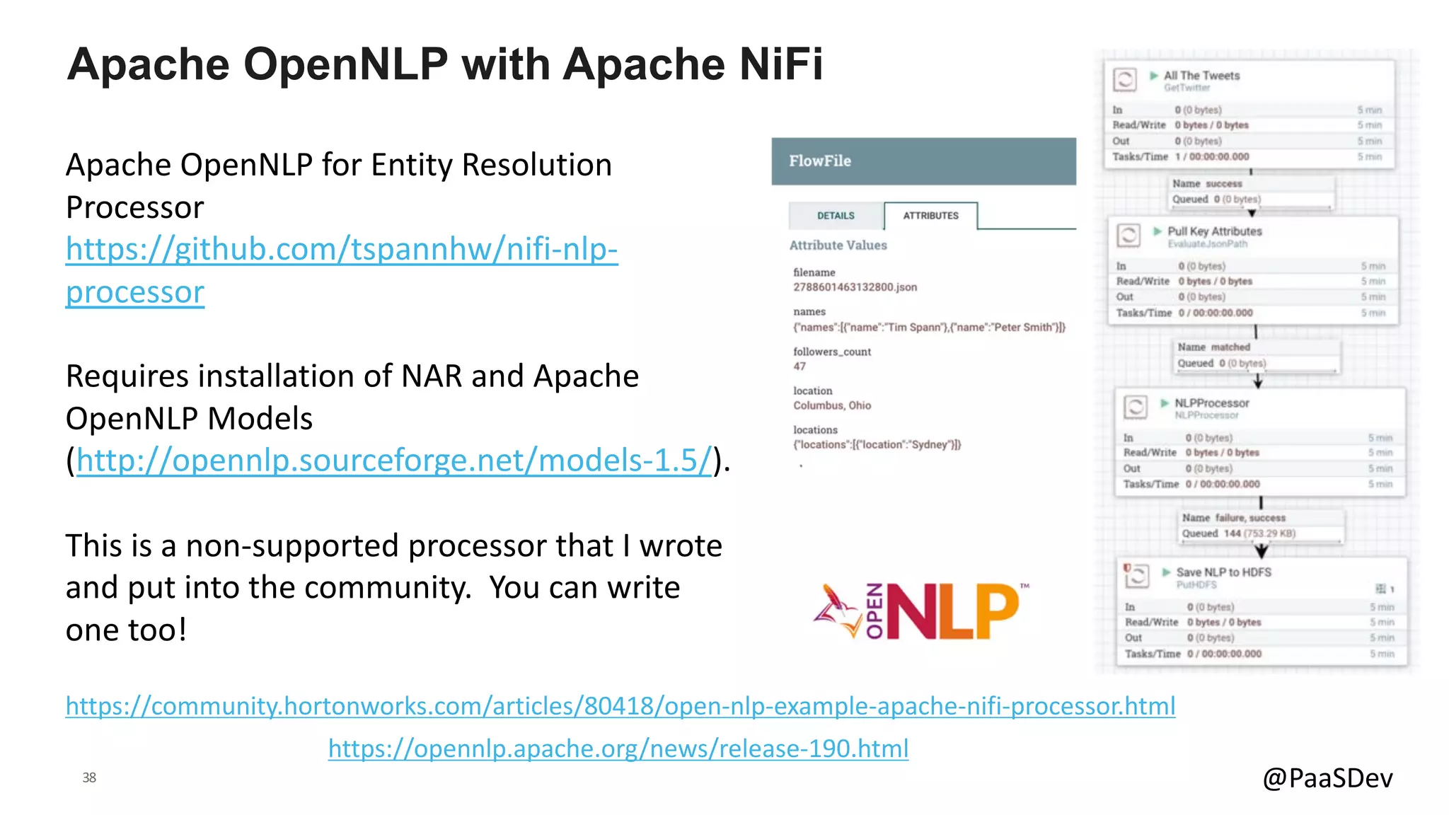 38 @PaaSDev
Apache OpenNLP for Entity Resolution
Processor
https://github.com/tspannhw/nifi-nlp-
processor
Requires installation of NAR and Apache
OpenNLP Models
(http://opennlp.sourceforge.net/models-1.5/).
This is a non-supported processor that I wrote
and put into the community. You can write
one too!
Apache OpenNLP with Apache NiFi
https://community.hortonworks.com/articles/80418/open-nlp-example-apache-nifi-processor.html
https://opennlp.apache.org/news/release-190.html
 