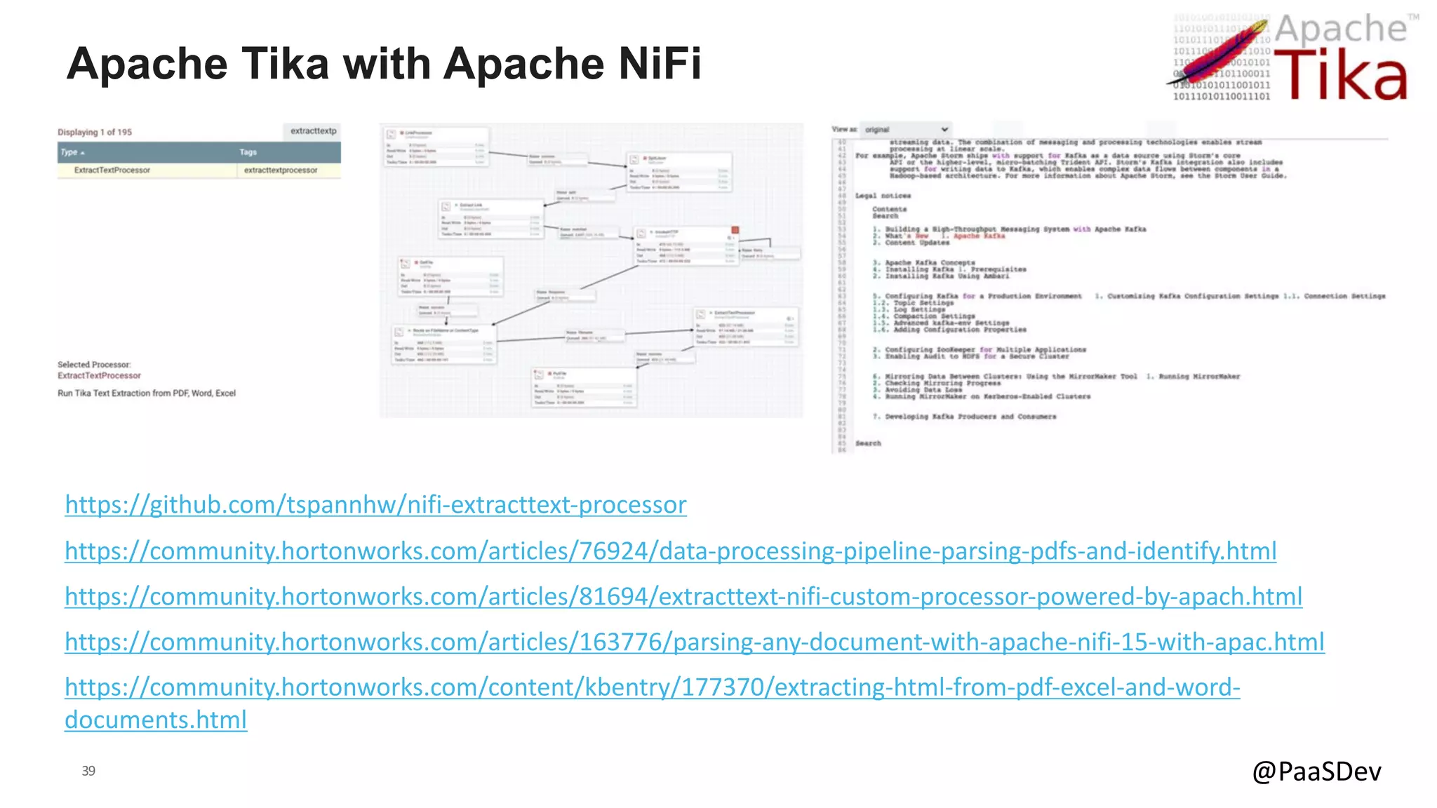 39 @PaaSDev
Apache Tika with Apache NiFi
https://community.hortonworks.com/articles/163776/parsing-any-document-with-apache-nifi-15-with-apac.html
https://community.hortonworks.com/articles/81694/extracttext-nifi-custom-processor-powered-by-apach.html
https://community.hortonworks.com/articles/76924/data-processing-pipeline-parsing-pdfs-and-identify.html
https://github.com/tspannhw/nifi-extracttext-processor
https://community.hortonworks.com/content/kbentry/177370/extracting-html-from-pdf-excel-and-word-
documents.html
 