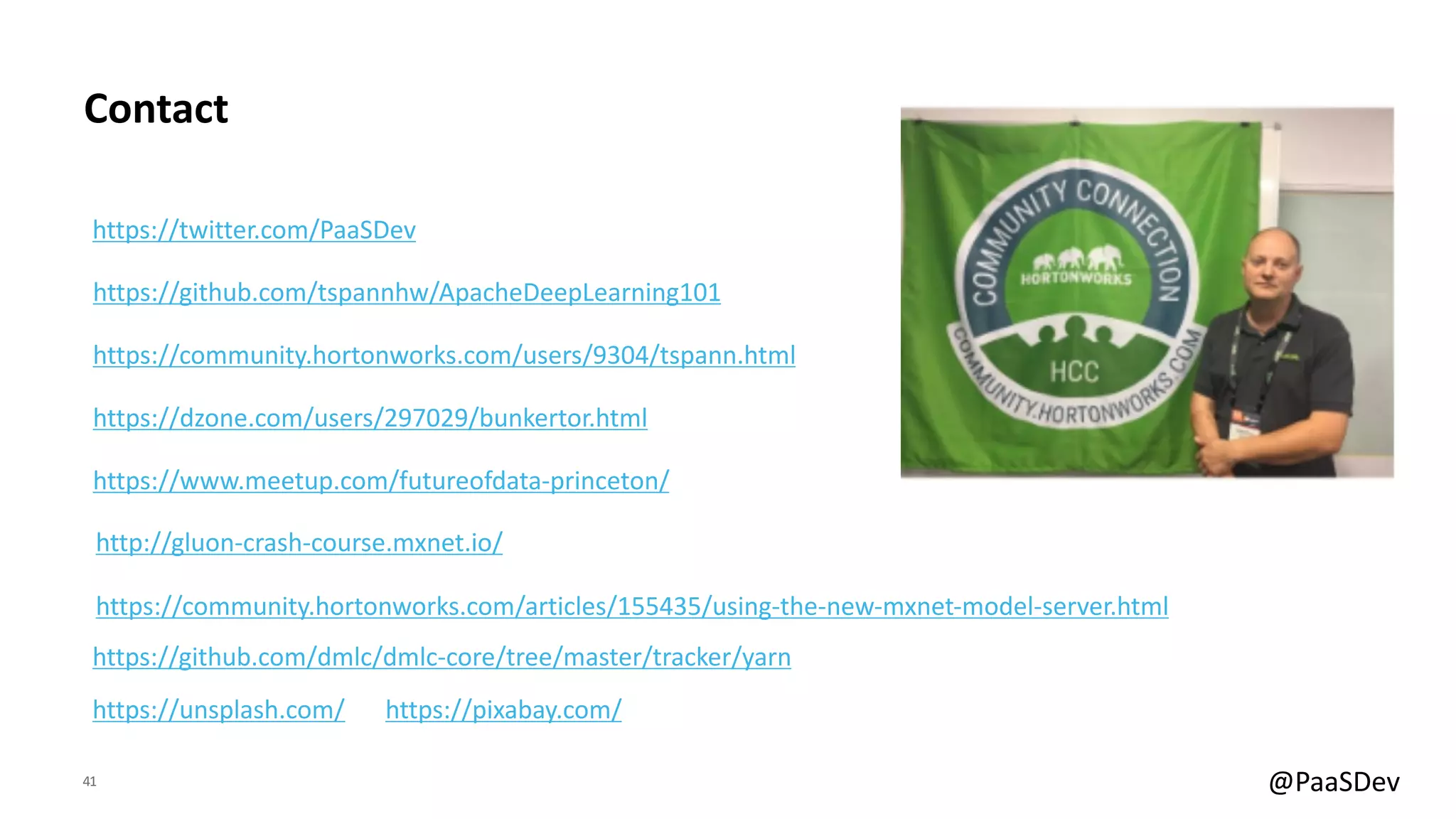 41 @PaaSDev
Contact
https://github.com/tspannhw/ApacheDeepLearning101
https://community.hortonworks.com/users/9304/tspann.html
https://dzone.com/users/297029/bunkertor.html
https://www.meetup.com/futureofdata-princeton/
https://twitter.com/PaaSDev
https://community.hortonworks.com/articles/155435/using-the-new-mxnet-model-server.html
https://github.com/dmlc/dmlc-core/tree/master/tracker/yarn
https://unsplash.com/ https://pixabay.com/
http://gluon-crash-course.mxnet.io/
 