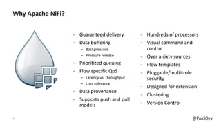 12 @PaaSDev
Why Apache NiFi?
• Guaranteed delivery
• Data buffering
- Backpressure
- Pressure release
• Prioritized queuing
• Flow specific QoS
- Latency vs. throughput
- Loss tolerance
• Data provenance
• Supports push and pull
models
• Hundreds of processors
• Visual command and
control
• Over a sixty sources
• Flow templates
• Pluggable/multi-role
security
• Designed for extension
• Clustering
• Version Control
 