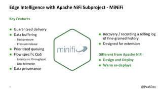 13 @PaaSDev
Edge Intelligence with Apache NiFi Subproject - MiNiFi
Ã Guaranteed delivery
Ã Data buffering
‒ Backpressure
‒ Pressure release
Ã Prioritized queuing
Ã Flow specific QoS
‒ Latency vs. throughput
‒ Loss tolerance
Ã Data provenance
Ã Recovery / recording a rolling log
of fine-grained history
Ã Designed for extension
Different from Apache NiFi
Ã Design and Deploy
Ã Warm re-deploys
Key Features
 