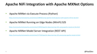 16 @PaaSDev
• Apache MXNet via Execute Process (Python)
• Apache MXNet Running on Edge Nodes (MiniFi) S2S
• Apache MXNet Model Server Integration (REST API)
Apache NiFi Integration with Apache MXNet Options
https://community.hortonworks.com/articles/177232/apache-deep-learning-101-processing-apache-mxnet-m.html
https://community.hortonworks.com/articles/176932/apache-deep-learning-101-using-apache-mxnet-on-the.html
https://community.hortonworks.com/articles/198939/using-apache-mxnet-gluoncv-with-apache-nifi-for-de.html
 