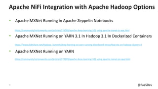 17 @PaaSDev
• Apache MXNet Running in Apache Zeppelin Notebooks
• Apache MXNet Running on YARN 3.1 In Hadoop 3.1 In Dockerized Containers
• Apache MXNet Running on YARN
Apache NiFi Integration with Apache Hadoop Options
https://community.hortonworks.com/articles/176789/apache-deep-learning-101-using-apache-mxnet-in-apa.html
https://community.hortonworks.com/articles/174399/apache-deep-learning-101-using-apache-mxnet-on-apa.html
https://www.slideshare.net/Hadoop_Summit/deep-learning-on-yarn-running-distributed-tensorflow-etc-on-hadoop-cluster-v3
 