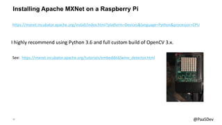 19 @PaaSDev
Installing Apache MXNet on a Raspberry Pi
See: https://mxnet.incubator.apache.org/tutorials/embedded/wine_detector.html
I highly recommend using Python 3.6 and full custom build of OpenCV 3.x.
https://mxnet.incubator.apache.org/install/index.html?platform=Devices&language=Python&processor=CPU
 