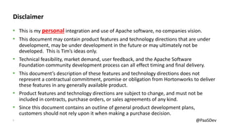 2 @PaaSDev
Disclaimer
• This is my personal integration and use of Apache software, no companies vision.
• This document may contain product features and technology directions that are under
development, may be under development in the future or may ultimately not be
developed. This is Tim’s ideas only.
• Technical feasibility, market demand, user feedback, and the Apache Software
Foundation community development process can all effect timing and final delivery.
• This document’s description of these features and technology directions does not
represent a contractual commitment, promise or obligation from Hortonworks to deliver
these features in any generally available product.
• Product features and technology directions are subject to change, and must not be
included in contracts, purchase orders, or sales agreements of any kind.
• Since this document contains an outline of general product development plans,
customers should not rely upon it when making a purchase decision.
 