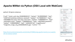 20 @PaaSDev
python3 -W ignore analyze.py
{"uuid": "mxnet_uuid_img_20180208204131", "top1pct": "30.0999999046", "top1":
"n02871525 bookshop, bookstore, bookstall", "top2pct": "23.7000003457", "top2":
"n04200800 shoe shop, shoe-shop, shoe store", "top3pct": "4.80000004172", "top3":
"n03141823 crutch", "top4pct": "2.89999991655", "top4": "n04370456 sweatshirt",
"top5pct": "2.80000008643", "top5": "n02834397 bib", "imagefilename":
"images/tx1_image_img_20180208204131.jpg", "runtime": "2"}
Apache MXNet via Python (OSX Local with WebCam)
https://community.hortonworks.com/articles/171960/using-apache-mxnet-on-an-apache-
nifi-15-instance-w.html
 