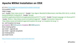 23 @PaaSDev
Apache MXNet Installation on OSX
git clone https://github.com/apache/incubator-mxnet.git
cd incubator-mxnet
mkdir images
curl --header 'Host: data.mxnet.io' --header 'User-Agent: Mozilla/5.0 (Macintosh; Intel Mac OS X 10.11; rv:45.0)
Gecko/20100101 Firefox/45.0' --header 'Accept:
text/html,application/xhtml+xml,application/xml;q=0.9,*/*;q=0.8' --header 'Accept-Language: en-US,en;q=0.5' -
-header 'Referer: http://data.mxnet.io/models/imagenet/' --header 'Connection: keep-alive'
'http://data.mxnet.io/models/imagenet/inception-bn.tar.gz' -o 'inception-bn.tar.gz' -L
tar -xvzf inception-bn.tar.gz
cp Inception-BN-0126.params Inception-BN-0000.params
brew install graphviz
pip install --upgrade pip
pip install --upgrade setuptools
pip install graphviz
pip install mxnet
http://mxnet.incubator.apache.org/install/index.html
 