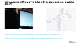 28 @PaaSDev
Using Apache MXNet on The Edge with Sensors and Intel Movidius
(MiniFi)
https://community.hortonworks.com/articles/176932/apache-deep-learning-101-using-apache-mxnet-on-the.html
https://community.hortonworks.com/articles/146704/edge-analytics-with-nvidia-jetson-tx1-running-apac.html
 