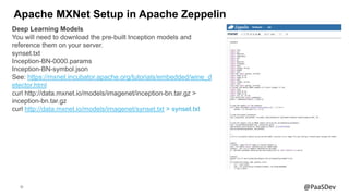 30 @PaaSDev
Apache MXNet Setup in Apache Zeppelin
Deep Learning Models
You will need to download the pre-built Inception models and
reference them on your server.
synset.txt
Inception-BN-0000.params
Inception-BN-symbol.json
See: https://mxnet.incubator.apache.org/tutorials/embedded/wine_d
etector.html
curl http://data.mxnet.io/models/imagenet/inception-bn.tar.gz >
inception-bn.tar.gz
curl http://data.mxnet.io/models/imagenet/synset.txt > synset.txt
 