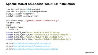 31 @PaaSDev
Apache MXNet on Apache YARN 2.x Installation
git clone https://github.com/apache/incubator-mxnet.git
yum install java-1.8.0-openjdk
yum install java-1.8.0-openjdk-devel
pip2.7 install kubernetes
pip2.7 install opencv-python
git clone https://github.com/dmlc/dmlc-core.git
cd dmlc-core
make
cd tracker/yarn
./build.sh
export HADOOP_HOME=/usr/hdp/3.0.0.0-1634/hadoop
export HADOOP_HDFS_HOME=/usr/hdp/3.0.0.0-1634/hadoop-hdfs
export hdfs_home=/usr/hdp/3.0.0.0-1634/hadoop-hdfs
export hadoop_hdfs_home=/usr/hdp/3.0.0.0-1634/hadoop-hdfs
git clone https://github.com/tspannhw/ApacheDeepLearning101.git
git clone https://github.com/tspannhw/nifi-mxnet-yarn.git
 
