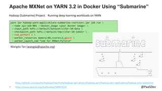 35 @PaaSDev
Apache MXNet on YARN 3.2 in Docker Using “Submarine”
https://github.com/apache/hadoop/tree/trunk/hadoop-yarn-project/hadoop-yarn/hadoop-yarn-applications/hadoop-yarn-submarine
yarn jar hadoop-yarn-applications-submarine-<version>.jar job run 
--name xyz-job-001 --docker_image <your docker image> 
--input_path hdfs://default/dataset/cifar-10-data 
--checkpoint_path hdfs://default/tmp/cifar-10-jobdir 
--num_workers 1 
--worker_resources memory=8G,vcores=2,gpu=2 
--worker_launch_cmd “cmd for MXNet/PyTorch"
Wangda Tan (wangda@apache.org)
Hadoop {Submarine} Project: Running deep learning workloads on YARN
https://issues.apache.org/jira/browse/YARN-8135
 