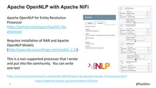 38 @PaaSDev
Apache OpenNLP for Entity Resolution
Processor
https://github.com/tspannhw/nifi-nlp-
processor
Requires installation of NAR and Apache
OpenNLP Models
(http://opennlp.sourceforge.net/models-1.5/).
This is a non-supported processor that I wrote
and put into the community. You can write
one too!
Apache OpenNLP with Apache NiFi
https://community.hortonworks.com/articles/80418/open-nlp-example-apache-nifi-processor.html
https://opennlp.apache.org/news/release-190.html
 