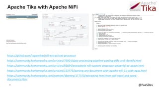 39 @PaaSDev
Apache Tika with Apache NiFi
https://community.hortonworks.com/articles/163776/parsing-any-document-with-apache-nifi-15-with-apac.html
https://community.hortonworks.com/articles/81694/extracttext-nifi-custom-processor-powered-by-apach.html
https://community.hortonworks.com/articles/76924/data-processing-pipeline-parsing-pdfs-and-identify.html
https://github.com/tspannhw/nifi-extracttext-processor
https://community.hortonworks.com/content/kbentry/177370/extracting-html-from-pdf-excel-and-word-
documents.html
 