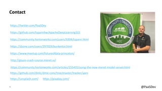41 @PaaSDev
Contact
https://github.com/tspannhw/ApacheDeepLearning101
https://community.hortonworks.com/users/9304/tspann.html
https://dzone.com/users/297029/bunkertor.html
https://www.meetup.com/futureofdata-princeton/
https://twitter.com/PaaSDev
https://community.hortonworks.com/articles/155435/using-the-new-mxnet-model-server.html
https://github.com/dmlc/dmlc-core/tree/master/tracker/yarn
https://unsplash.com/ https://pixabay.com/
http://gluon-crash-course.mxnet.io/
 