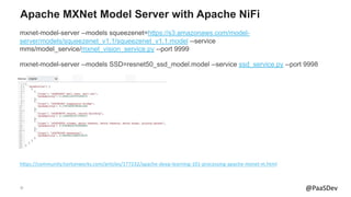 37 @PaaSDev
Apache MXNet Model Server with Apache NiFi
mxnet-model-server --models squeezenet=https://s3.amazonaws.com/model-
server/models/squeezenet_v1.1/squeezenet_v1.1.model --service
mms/model_service/mxnet_vision_service.py --port 9999
mxnet-model-server --models SSD=resnet50_ssd_model.model --service ssd_service.py --port 9998
https://community.hortonworks.com/articles/177232/apache-deep-learning-101-processing-apache-mxnet-m.html
 