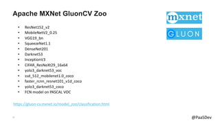 17 @PaaSDev
Apache MXNet GluonCV Zoo
https://gluon-cv.mxnet.io/model_zoo/classification.html
• ResNet152_v2
• MobileNetV2_0.25
• VGG19_bn
• SqueezeNet1.1
• DenseNet201
• Darknet53
• InceptionV3
• CIFAR_ResNeXt29_16x64
• yolo3_darknet53_voc
• ssd_512_mobilenet1.0_coco
• faster_rcnn_resnet101_v1d_coco
• yolo3_darknet53_coco
• FCN model on PASCAL VOC
 