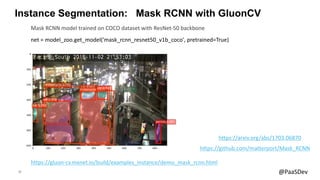 20 @PaaSDev
Instance Segmentation: Mask RCNN with GluonCV
net = model_zoo.get_model('mask_rcnn_resnet50_v1b_coco', pretrained=True)
Mask RCNN model trained on COCO dataset with ResNet-50 backbone
https://gluon-cv.mxnet.io/build/examples_instance/demo_mask_rcnn.html
https://arxiv.org/abs/1703.06870
https://github.com/matterport/Mask_RCNN
 