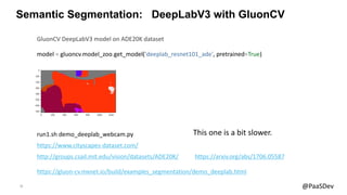 21 @PaaSDev
Semantic Segmentation: DeepLabV3 with GluonCV
model = gluoncv.model_zoo.get_model('deeplab_resnet101_ade', pretrained=True)
GluonCV DeepLabV3 model on ADE20K dataset
https://gluon-cv.mxnet.io/build/examples_segmentation/demo_deeplab.html
run1.sh demo_deeplab_webcam.py
http://groups.csail.mit.edu/vision/datasets/ADE20K/ https://arxiv.org/abs/1706.05587
https://www.cityscapes-dataset.com/
This one is a bit slower.
 