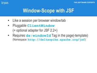THE SOFTWARE EXPERTS
Window-Scope with JSF
• Like a session per browser window/tab
• Pluggable ClientWindow
(+ optional adapter for JSF 2.2+)
• Requires ds:windowId Tag in the page(-template)
(Namespace: http://deltaspike.apache.org/jsf)
 