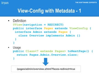 THE SOFTWARE EXPERTS
View-Config with Metadata - 1
• Definition
@View(navigation = REDIRECT)
public interface Pages extends ViewConfig {
interface Admin extends Pages {
class Overview implements Admin {}
}
}
• Usage
public Class<? extends Pages> toNextPage() {
return Pages.Admin.Overview.class;
}
/pages/admin/overview.xhtml?faces-redirect=true
 