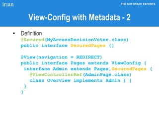 THE SOFTWARE EXPERTS
View-Config with Metadata - 2
• Definition
@Secured(MyAccessDecisionVoter.class)
public interface SecuredPages {}
@View(navigation = REDIRECT)
public interface Pages extends ViewConfig {
interface Admin extends Pages,SecuredPages {
@ViewControllerRef(AdminPage.class)
class Overview implements Admin { }
}
}
 