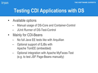 THE SOFTWARE EXPERTS
Testing CDI Applications with DS
• Available options
 Manual usage of DS-Core and Container-Control
 JUnit Runner of DS-Test-Control
• Mainly for CDI-Beans
 No full Java EE tests like with Arquillian
 Optional support of EJBs with
Apache TomEE (embedded)
 Optional integration with Apache MyFaces-Test
(e.g. to test JSF Page-Beans manually)
 