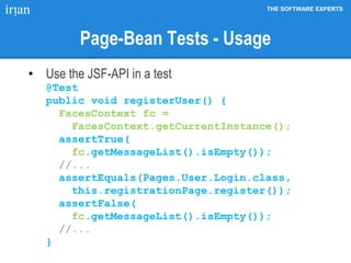 THE SOFTWARE EXPERTS
Page-Bean Tests - Usage
• Use the JSF-API in a test
@Test
public void registerUser() {
FacesContext fc =
FacesContext.getCurrentInstance();
assertTrue(
fc.getMessageList().isEmpty());
//...
assertEquals(Pages.User.Login.class,
this.registrationPage.register());
assertFalse(
fc.getMessageList().isEmpty());
//...
}
 