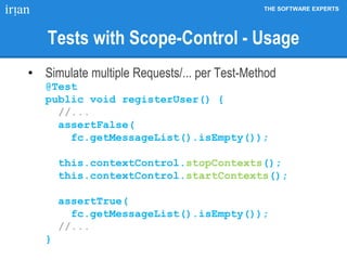 THE SOFTWARE EXPERTS
Tests with Scope-Control - Usage
• Simulate multiple Requests/... per Test-Method
@Test
public void registerUser() {
//...
assertFalse(
fc.getMessageList().isEmpty());
this.contextControl.stopContexts();
this.contextControl.startContexts();
assertTrue(
fc.getMessageList().isEmpty());
//...
}
 