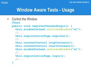 THE SOFTWARE EXPERTS
Window Aware Tests - Usage
• Control the Window
@Test
public void registerUserAndLogin() {
this.windowContext.activateWindow("w1");
//...
this.registrationPage.register();
//...
this.contextControl.stopContexts();
this.contextControl.startContexts();
this.windowContext.activateWindow("w1");
//...
this.registrationPage.login();
//...
}
 