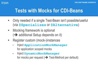 THE SOFTWARE EXPERTS
Tests with Mocks for CDI-Beans
• Only needed if a single Test-Bean isn’t possible/useful
(via @Specializes or @Alternative)
• Mocking framework is optional
( additional Setup depends on it)
• Register custom (mock-)instances
 Inject ApplicationMockManager
for application scoped mocks
 Inject DynamicMockManager
for mocks per request ( Test-Method per default)
 