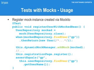 THE SOFTWARE EXPERTS
Tests with Mocks - Usage
• Register mock-instance created via Mockito
@Test
public void registerUserWithMockedBean() {
UserRepository mocked =
mock(UserRepository.class);
when(mockedRepository.findUser("gp"))
.thenReturn(new User(/*...*/));
this.dynamicMockManager.addMock(mocked);
//...
this.registrationPage.register();
assertEquals("gp",
this.userRepository.findUser("gp")
.getUserName());
}
 