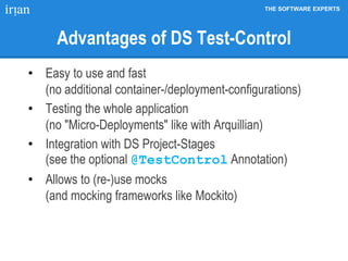 THE SOFTWARE EXPERTS
Advantages of DS Test-Control
• Easy to use and fast
(no additional container-/deployment-configurations)
• Testing the whole application
(no "Micro-Deployments" like with Arquillian)
• Integration with DS Project-Stages
(see the optional @TestControl Annotation)
• Allows to (re-)use mocks
(and mocking frameworks like Mockito)
 