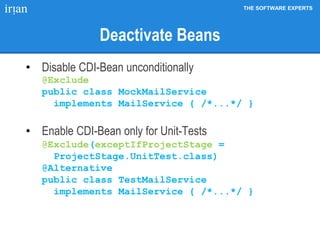 THE SOFTWARE EXPERTS
Deactivate Beans
• Disable CDI-Bean unconditionally
@Exclude
public class MockMailService
implements MailService { /*...*/ }
• Enable CDI-Bean only for Unit-Tests
@Exclude(exceptIfProjectStage =
ProjectStage.UnitTest.class)
@Alternative
public class TestMailService
implements MailService { /*...*/ }
 
