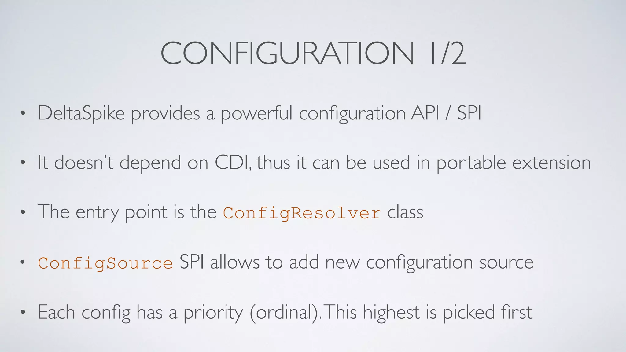 CONFIGURATION 1/2
• DeltaSpike provides a powerful conﬁguration API / SPI
• It doesn’t depend on CDI, thus it can be used in portable extension
• The entry point is the ConfigResolver class
• ConfigSource SPI allows to add new conﬁguration source
• Each conﬁg has a priority (ordinal).This highest is picked ﬁrst
 