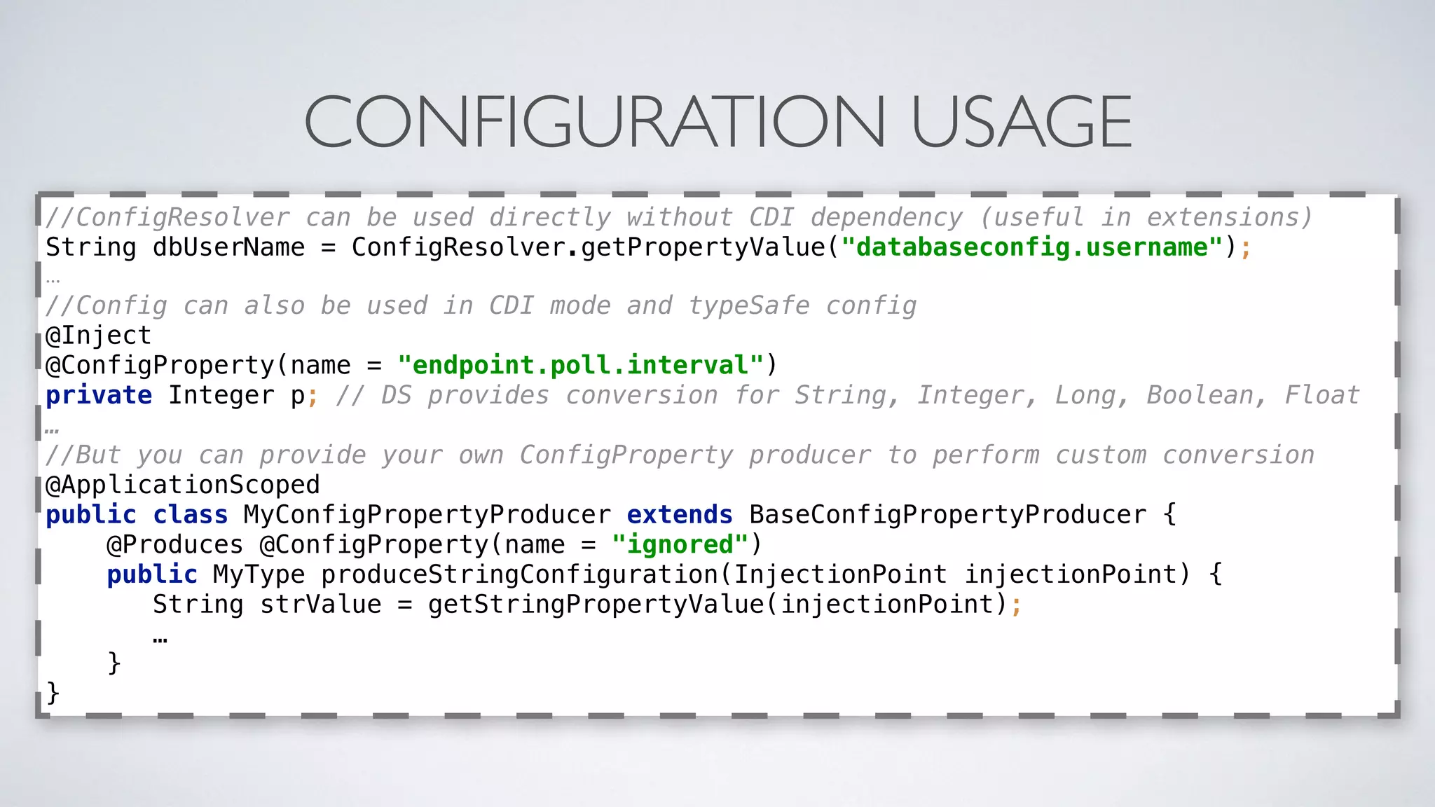CONFIGURATION USAGE
//ConfigResolver can be used directly without CDI dependency (useful in extensions) 
String dbUserName = ConfigResolver.getPropertyValue("databaseconfig.username");
…
//Config can also be used in CDI mode and typeSafe config 
@Inject 
@ConfigProperty(name = "endpoint.poll.interval") 
private Integer p; // DS provides conversion for String, Integer, Long, Boolean, Float
…
//But you can provide your own ConfigProperty producer to perform custom conversion 
@ApplicationScoped 
public class MyConfigPropertyProducer extends BaseConfigPropertyProducer { 
@Produces @ConfigProperty(name = "ignored") 
public MyType produceStringConfiguration(InjectionPoint injectionPoint) {
String strValue = getStringPropertyValue(injectionPoint);
…
} 
}
 