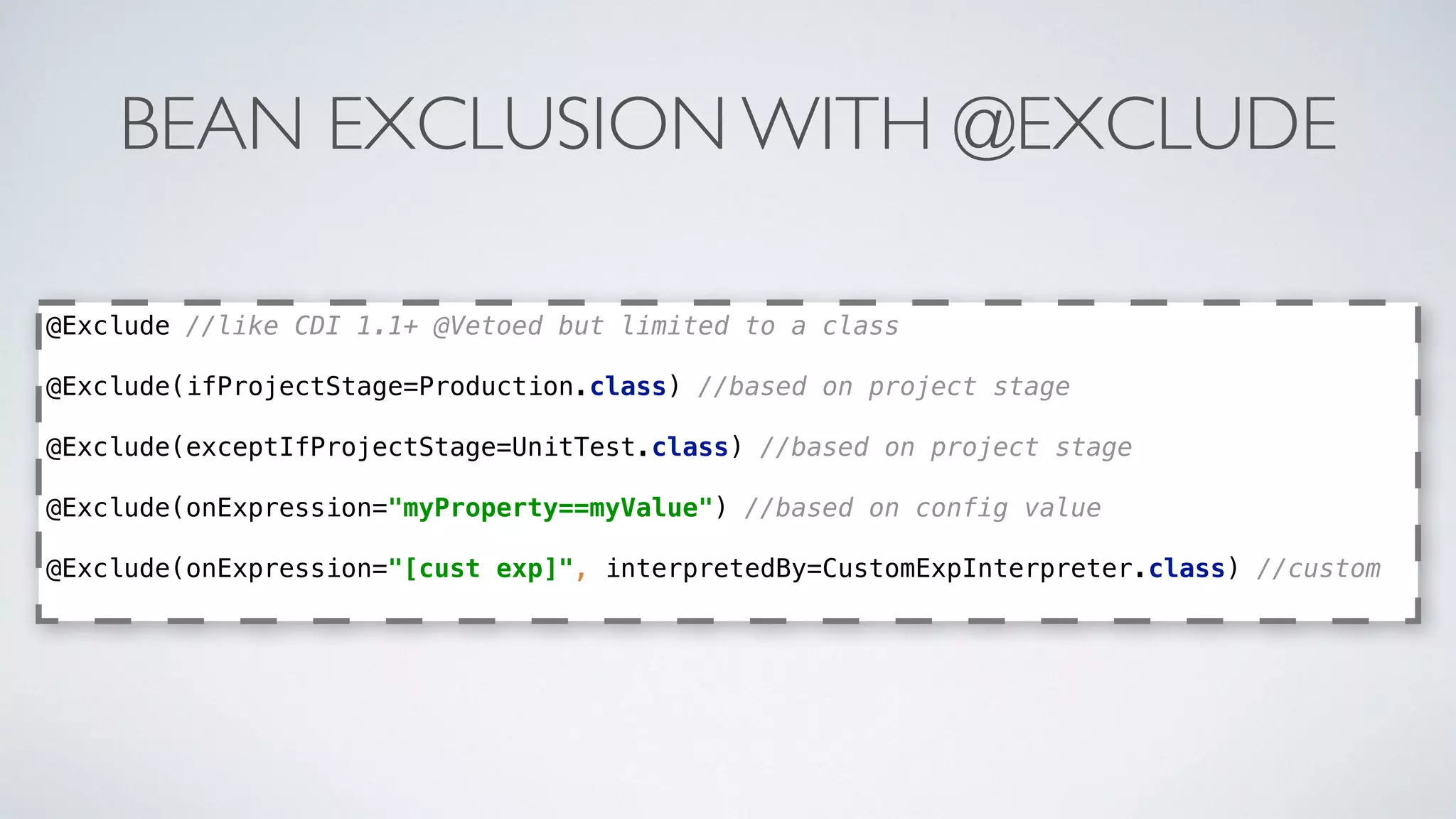 BEAN EXCLUSION WITH @EXCLUDE
@Exclude //like CDI 1.1+ @Vetoed but limited to a class
@Exclude(ifProjectStage=Production.class) //based on project stage
 
@Exclude(exceptIfProjectStage=UnitTest.class) //based on project stage
 
@Exclude(onExpression="myProperty==myValue") //based on config value
 
@Exclude(onExpression="[cust exp]", interpretedBy=CustomExpInterpreter.class) //custom
 