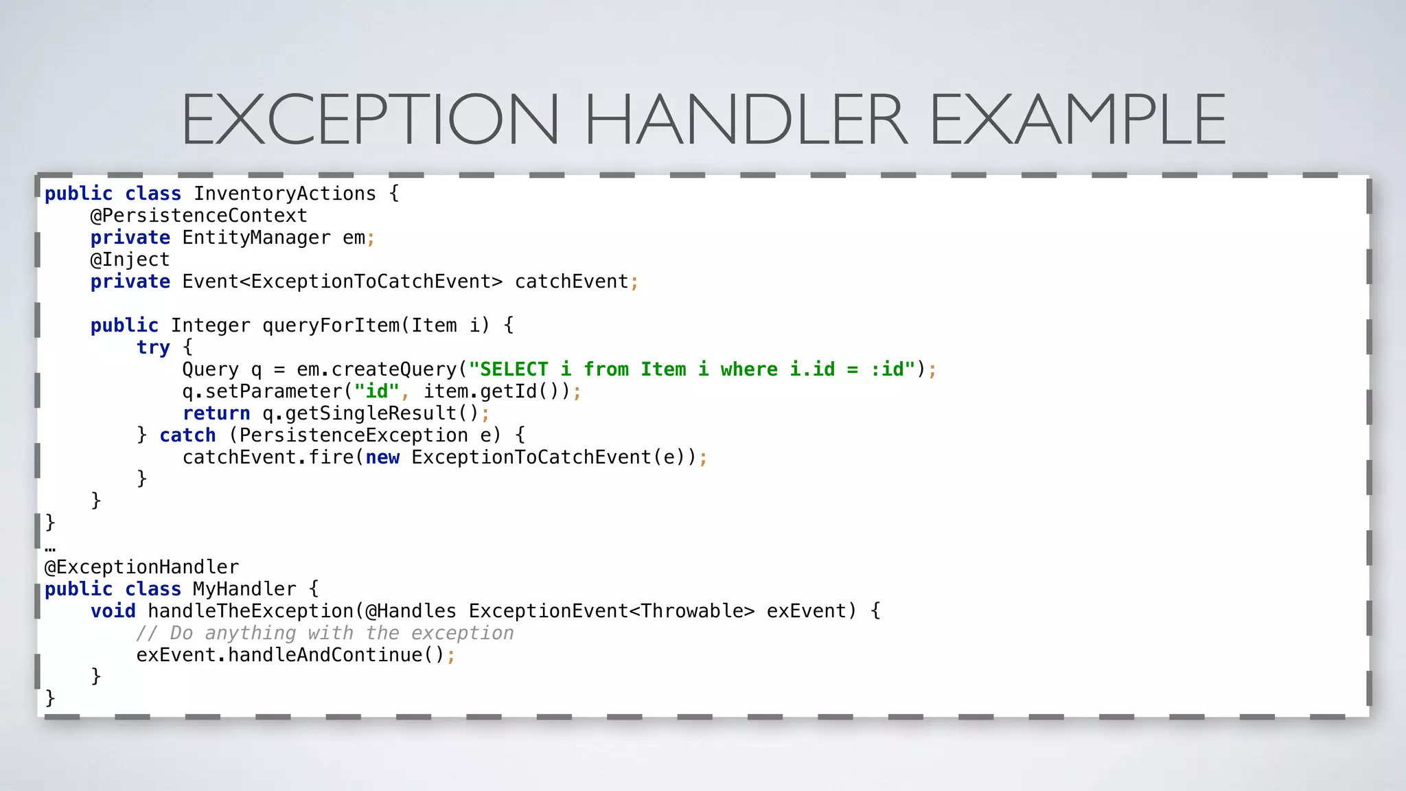 EXCEPTION HANDLER EXAMPLE
public class InventoryActions { 
@PersistenceContext 
private EntityManager em; 
@Inject 
private Event<ExceptionToCatchEvent> catchEvent; 
 
public Integer queryForItem(Item i) { 
try { 
Query q = em.createQuery("SELECT i from Item i where i.id = :id"); 
q.setParameter("id", item.getId()); 
return q.getSingleResult(); 
} catch (PersistenceException e) { 
catchEvent.fire(new ExceptionToCatchEvent(e)); 
} 
} 
}
…
@ExceptionHandler 
public class MyHandler { 
void handleTheException(@Handles ExceptionEvent<Throwable> exEvent) { 
// Do anything with the exception 
exEvent.handleAndContinue(); 
} 
}
 