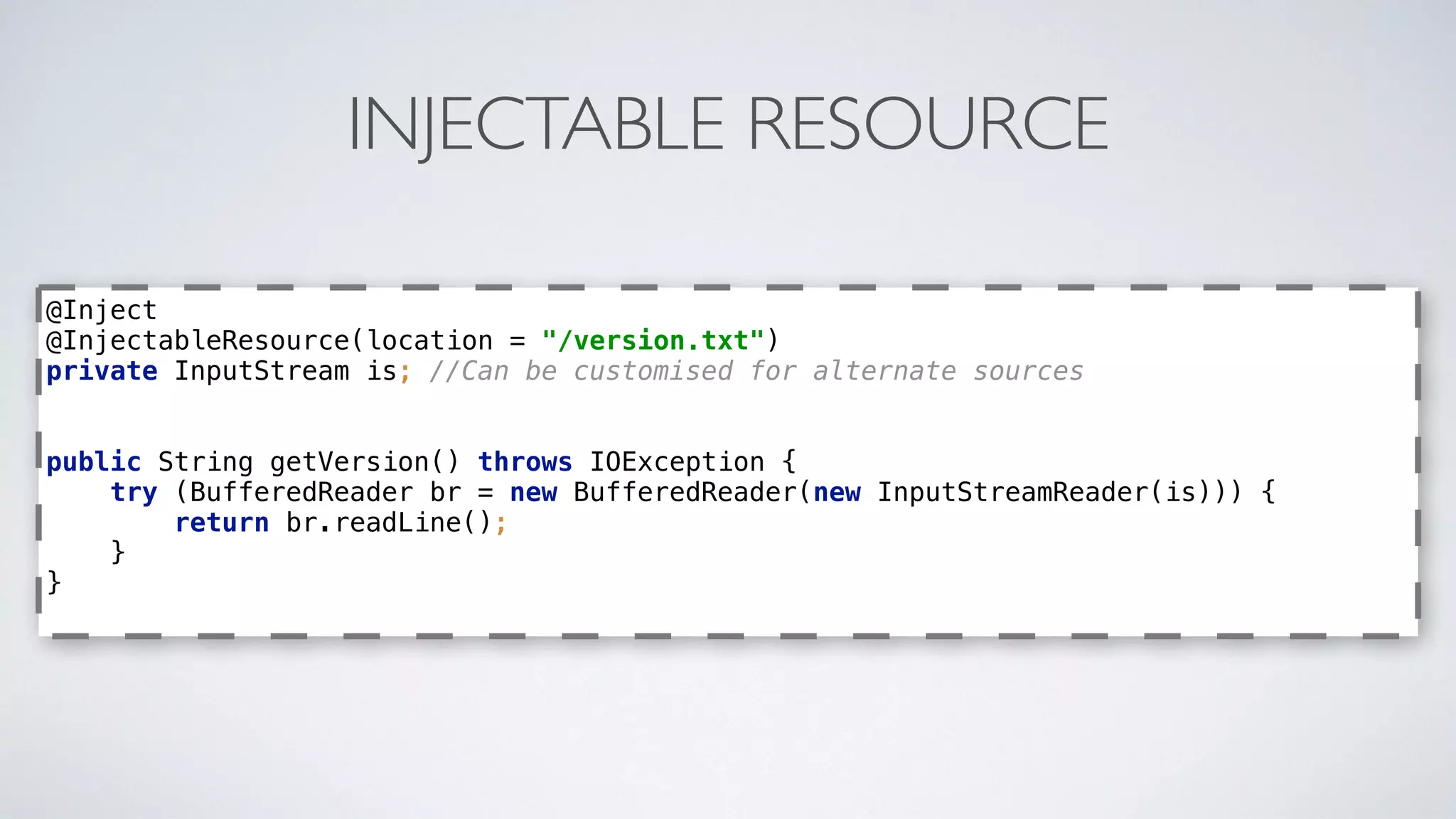 INJECTABLE RESOURCE
@Inject 
@InjectableResource(location = "/version.txt") 
private InputStream is; //Can be customised for alternate sources 
 
public String getVersion() throws IOException { 
try (BufferedReader br = new BufferedReader(new InputStreamReader(is))) { 
return br.readLine(); 
} 
}
 