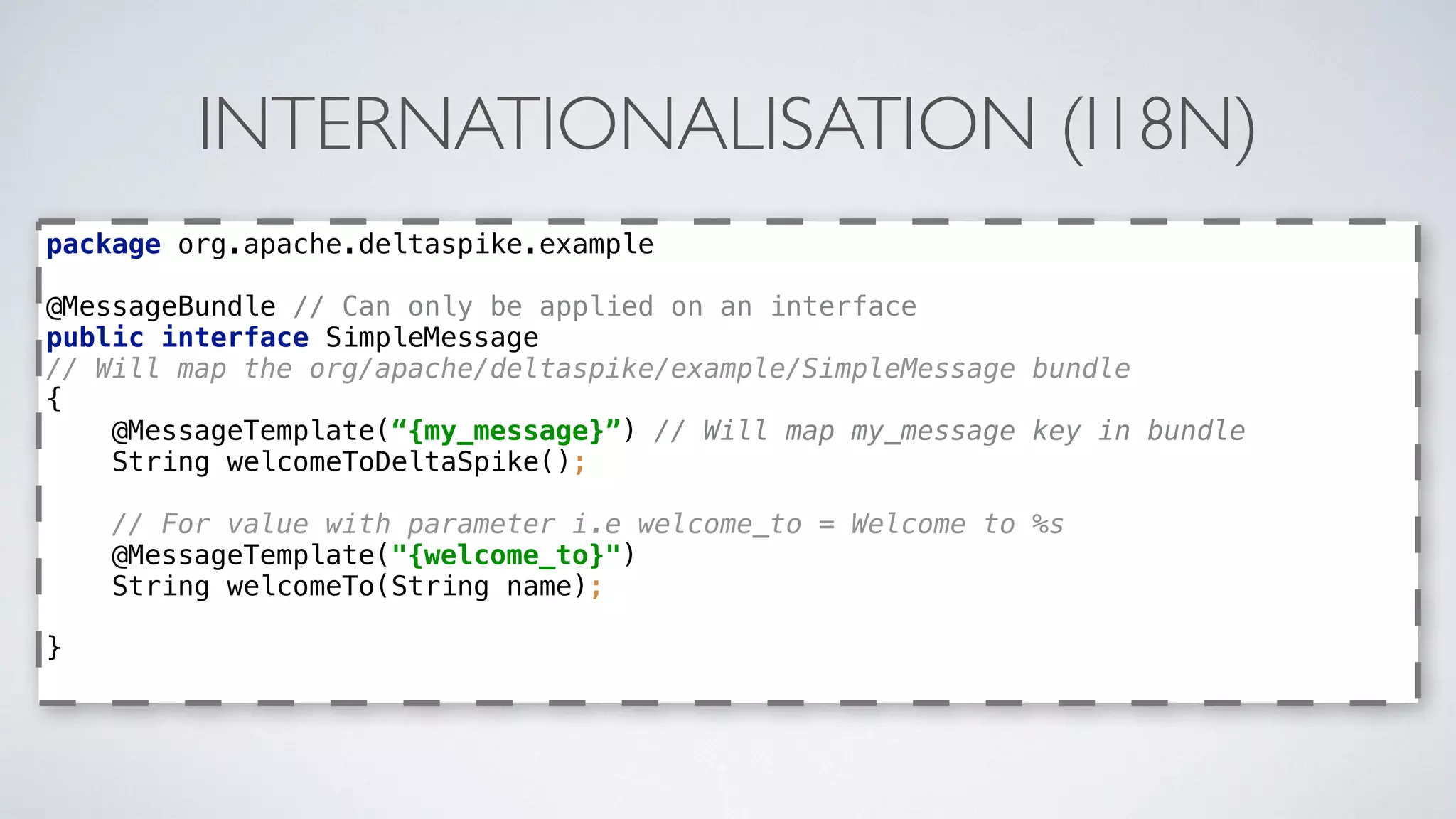 INTERNATIONALISATION (I18N)
package org.apache.deltaspike.example 
 
@MessageBundle // Can only be applied on an interface 
public interface SimpleMessage
// Will map the org/apache/deltaspike/example/SimpleMessage bundle 
{ 
@MessageTemplate(“{my_message}”) // Will map my_message key in bundle 
String welcomeToDeltaSpike();
// For value with parameter i.e welcome_to = Welcome to %s  
@MessageTemplate("{welcome_to}") 
String welcomeTo(String name);
 
}
 