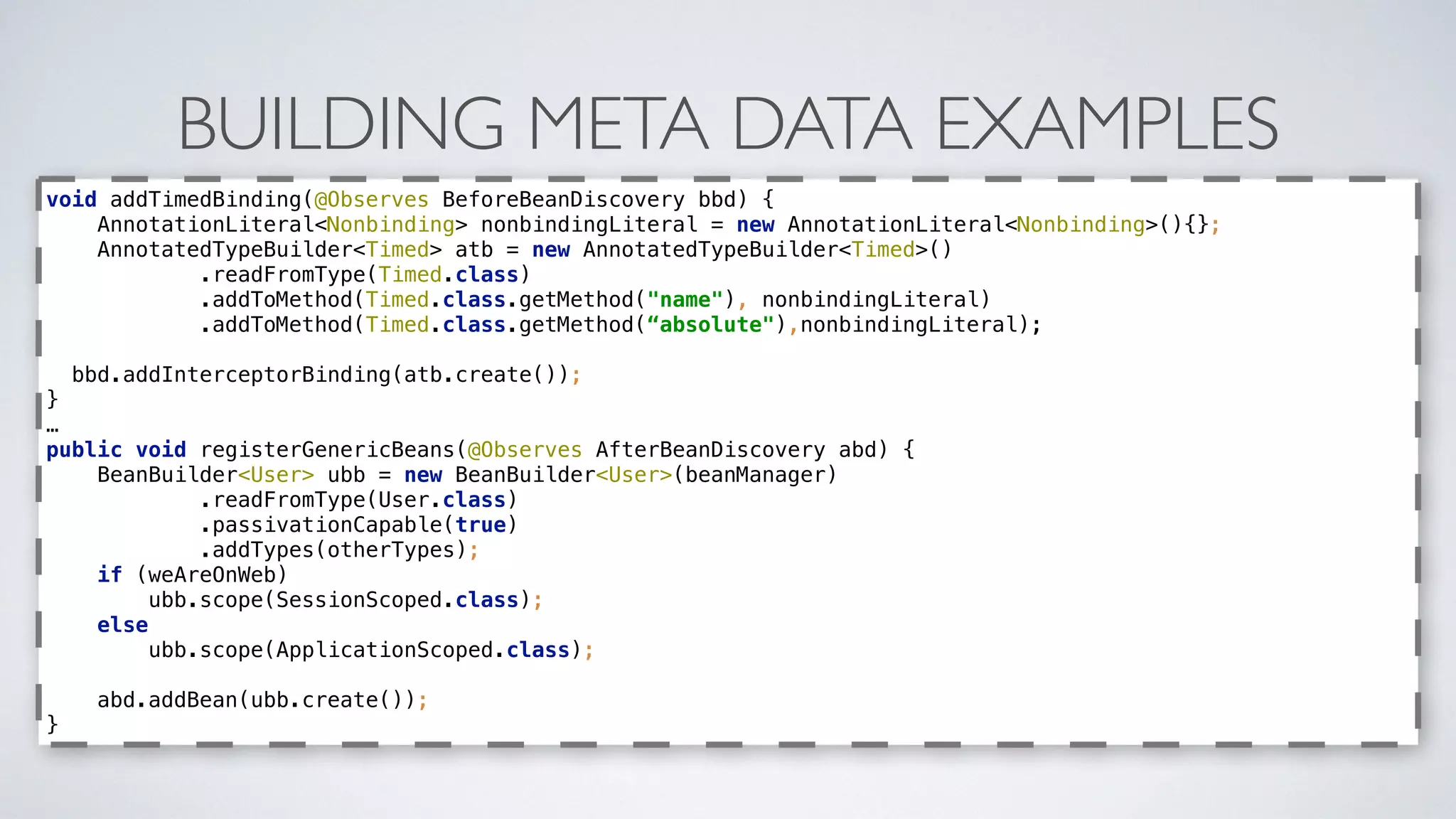 BUILDING META DATA EXAMPLES
void addTimedBinding(@Observes BeforeBeanDiscovery bbd) { 
AnnotationLiteral<Nonbinding> nonbindingLiteral = new AnnotationLiteral<Nonbinding>(){}; 
AnnotatedTypeBuilder<Timed> atb = new AnnotatedTypeBuilder<Timed>() 
.readFromType(Timed.class) 
.addToMethod(Timed.class.getMethod("name"), nonbindingLiteral) 
.addToMethod(Timed.class.getMethod(“absolute"),nonbindingLiteral); 
bbd.addInterceptorBinding(atb.create()); 
}
…
public void registerGenericBeans(@Observes AfterBeanDiscovery abd) { 
BeanBuilder<User> ubb = new BeanBuilder<User>(beanManager) 
.readFromType(User.class) 
.passivationCapable(true) 
.addTypes(otherTypes); 
if (weAreOnWeb) 
ubb.scope(SessionScoped.class); 
else 
ubb.scope(ApplicationScoped.class);
 
abd.addBean(ubb.create()); 
}
 