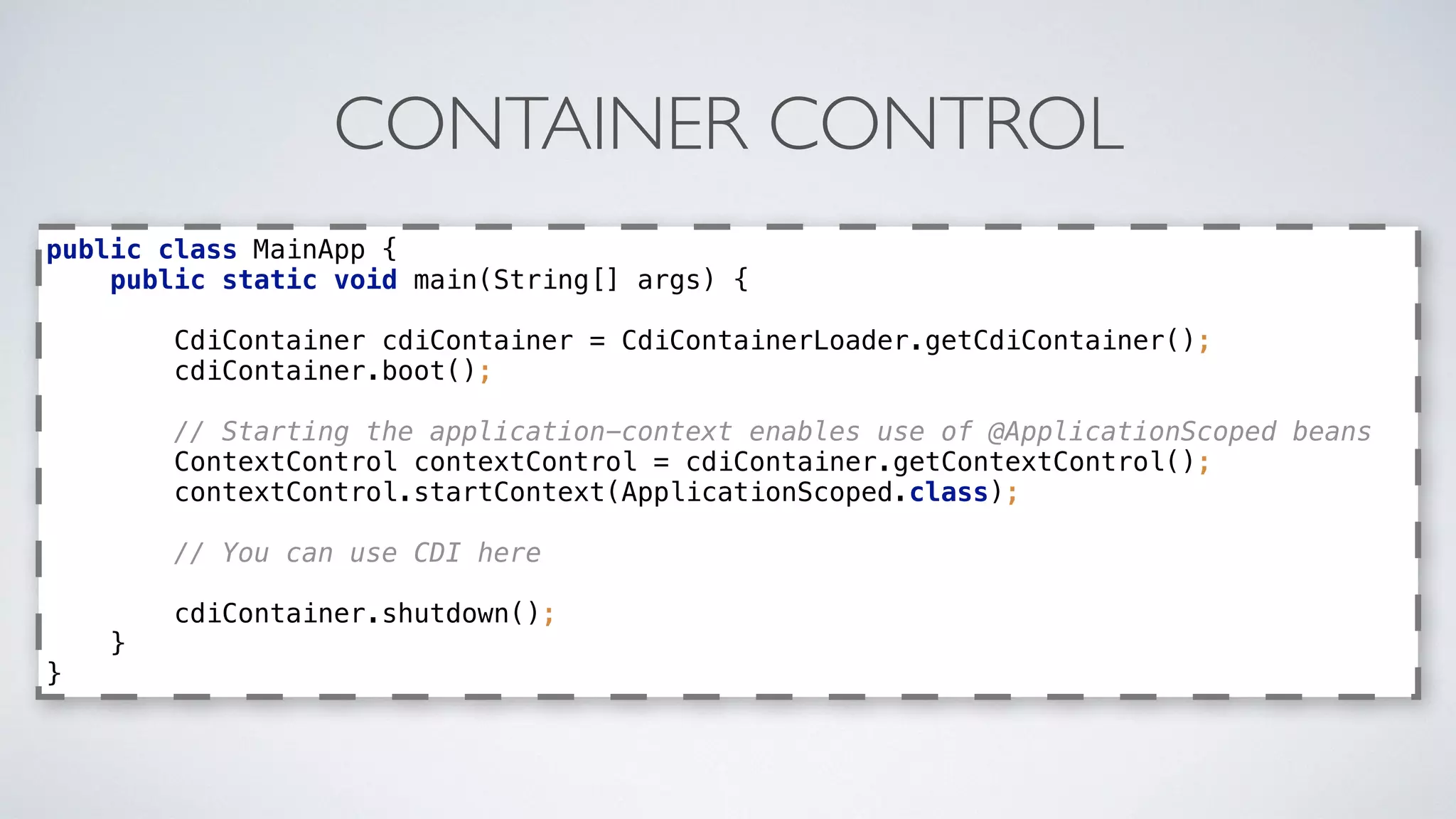 CONTAINER CONTROL
public class MainApp { 
public static void main(String[] args) { 
 
CdiContainer cdiContainer = CdiContainerLoader.getCdiContainer(); 
cdiContainer.boot(); 
 
// Starting the application-context enables use of @ApplicationScoped beans 
ContextControl contextControl = cdiContainer.getContextControl(); 
contextControl.startContext(ApplicationScoped.class); 
 
// You can use CDI here 
 
cdiContainer.shutdown(); 
} 
}
 
