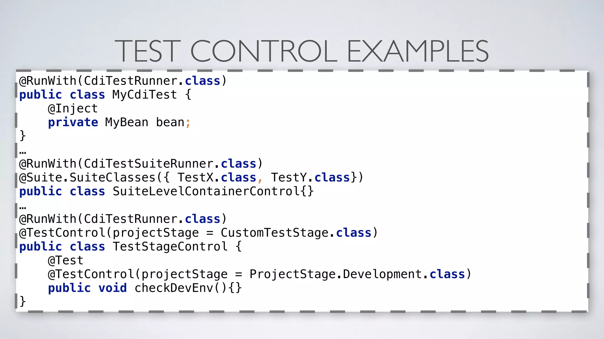 TEST CONTROL EXAMPLES
@RunWith(CdiTestRunner.class) 
public class MyCdiTest { 
@Inject 
private MyBean bean; 
} 
… 
@RunWith(CdiTestSuiteRunner.class) 
@Suite.SuiteClasses({ TestX.class, TestY.class}) 
public class SuiteLevelContainerControl{} 
… 
@RunWith(CdiTestRunner.class) 
@TestControl(projectStage = CustomTestStage.class) 
public class TestStageControl { 
@Test 
@TestControl(projectStage = ProjectStage.Development.class) 
public void checkDevEnv(){} 
}
 