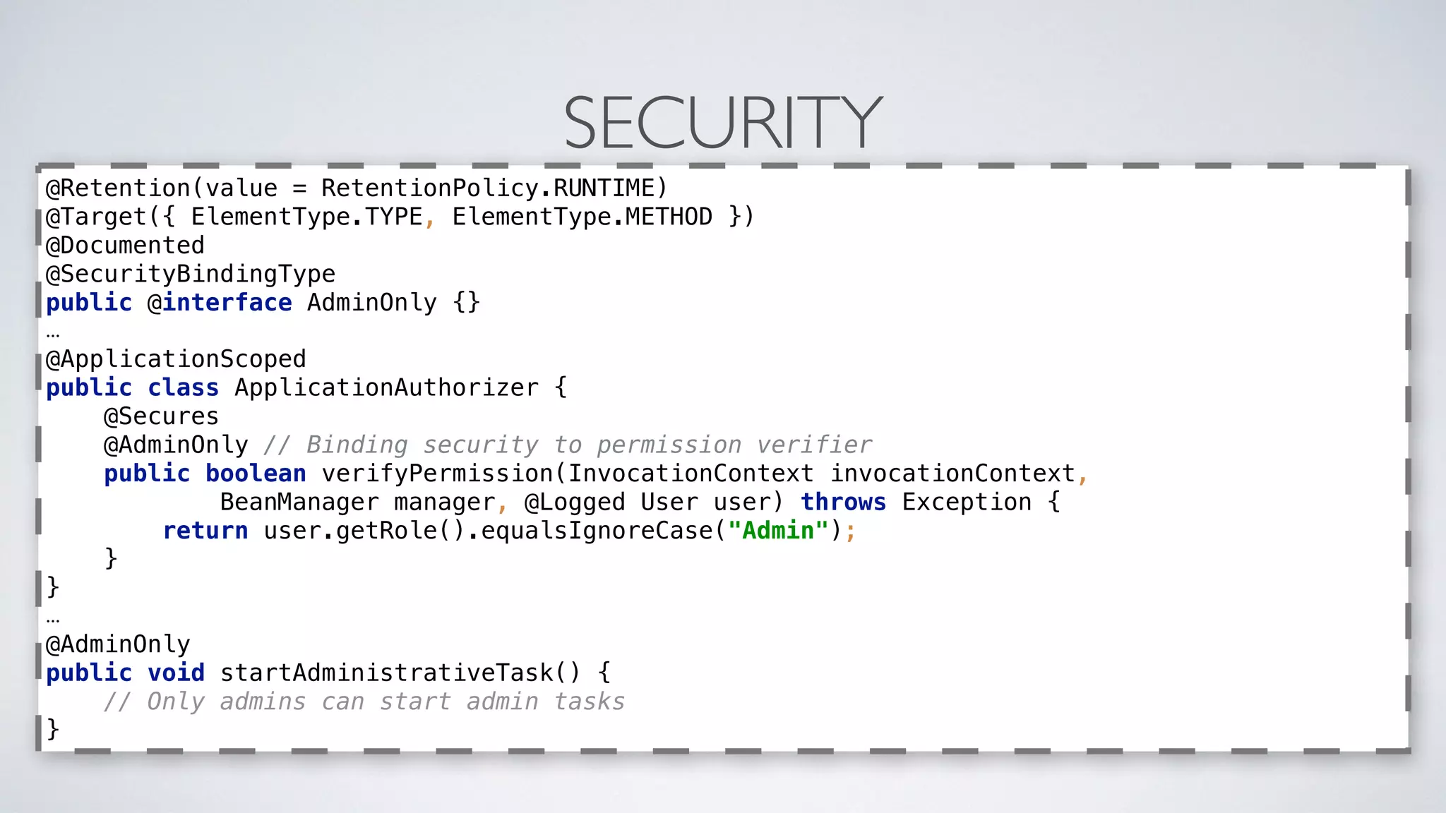 SECURITY
@Retention(value = RetentionPolicy.RUNTIME) 
@Target({ ElementType.TYPE, ElementType.METHOD }) 
@Documented 
@SecurityBindingType 
public @interface AdminOnly {}
…
@ApplicationScoped 
public class ApplicationAuthorizer { 
@Secures 
@AdminOnly // Binding security to permission verifier 
public boolean verifyPermission(InvocationContext invocationContext, 
BeanManager manager, @Logged User user) throws Exception { 
return user.getRole().equalsIgnoreCase("Admin"); 
} 
}
…
@AdminOnly 
public void startAdministrativeTask() { 
// Only admins can start admin tasks 
}
 