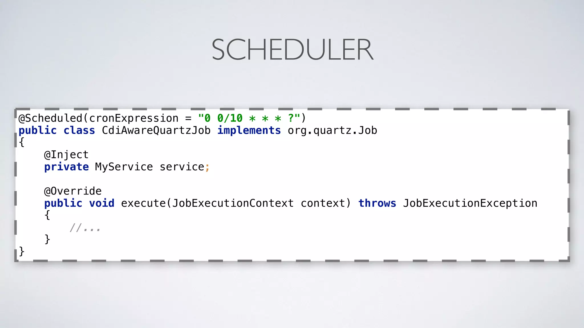 SCHEDULER
@Scheduled(cronExpression = "0 0/10 * * * ?") 
public class CdiAwareQuartzJob implements org.quartz.Job 
{ 
@Inject 
private MyService service; 
 
@Override 
public void execute(JobExecutionContext context) throws JobExecutionException 
{ 
//... 
} 
}
 