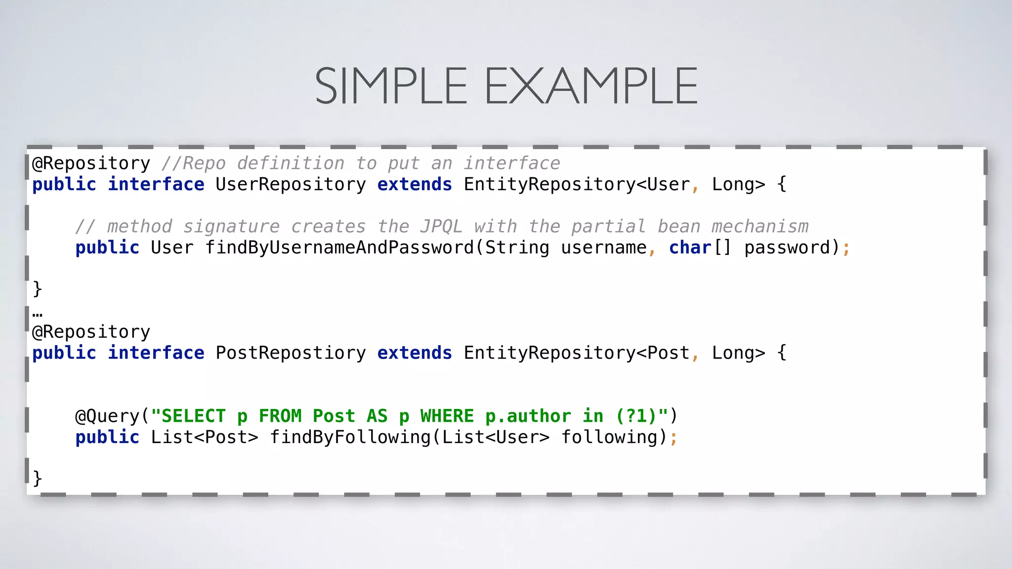 SIMPLE EXAMPLE
@Repository //Repo definition to put an interface 
public interface UserRepository extends EntityRepository<User, Long> { 
 
// method signature creates the JPQL with the partial bean mechanism 
public User findByUsernameAndPassword(String username, char[] password); 
 
} 
… 
@Repository 
public interface PostRepostiory extends EntityRepository<Post, Long> { 
 
 
@Query("SELECT p FROM Post AS p WHERE p.author in (?1)") 
public List<Post> findByFollowing(List<User> following); 
 
}
 