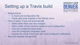 Setting up a Travis build
• Requirements
• A .travis.yml configuration file
• Travis web hook enabled in the GitHub mirror
• Once in place, Travis will automatically
• detect when there are new changes
• start a clean virtual machine based on your configuration
• runs any configured setup tasks
• runs the configured integration build
• records the result of the build and send configured notifications
• Also pull requests will get built!
 
