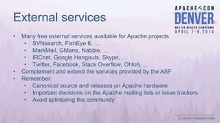 External services
• Many free external services available for Apache projects
• SVNsearch, FishEye 6, …
• MarkMail, GMane, Nabble, …
• IRCnet, Google Hangouts, Skype, …
• Twitter, Facebook, Stack Overflow, Ohloh, …
• Complement and extend the services provided by the ASF
• Remember:
• Canonical source and releases on Apache hardware
• Important decisions on the Apache mailing lists or issue trackers
• Avoid splintering the community
 